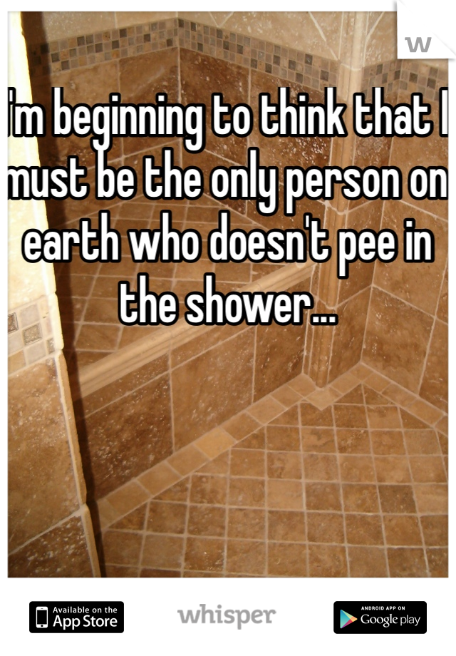 I'm beginning to think that I must be the only person on earth who doesn't pee in the shower...