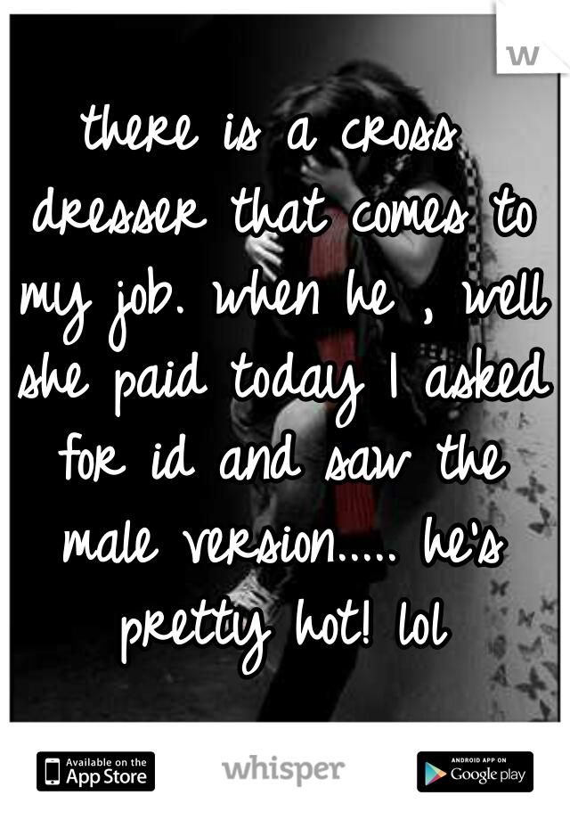 there is a cross dresser that comes to my job. when he , well she paid today I asked for id and saw the male version..... he's pretty hot! lol