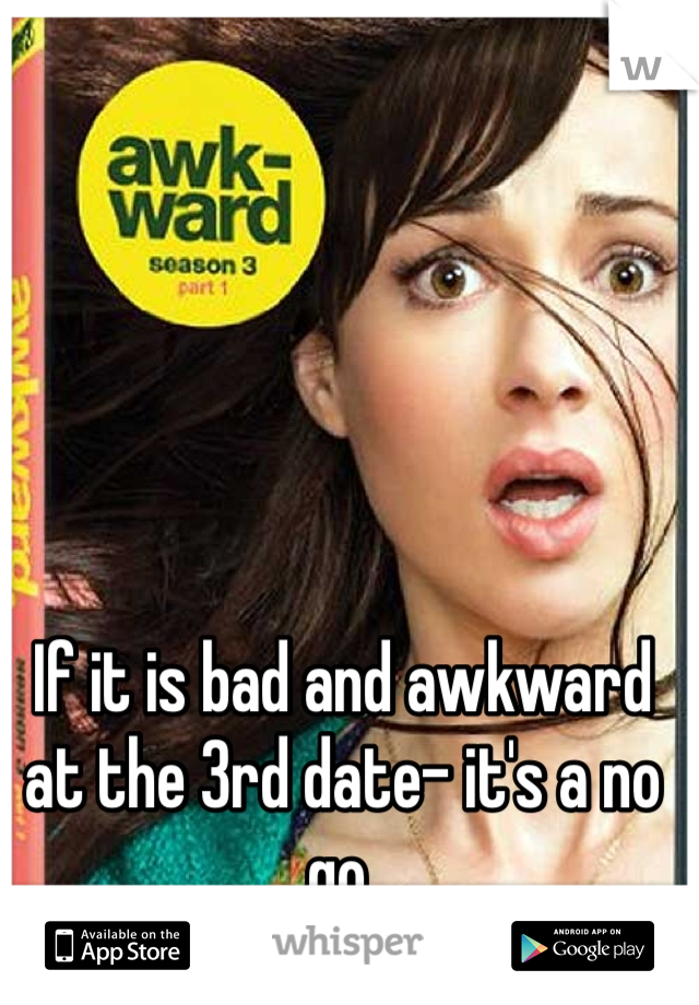 If it is bad and awkward at the 3rd date- it's a no go. 