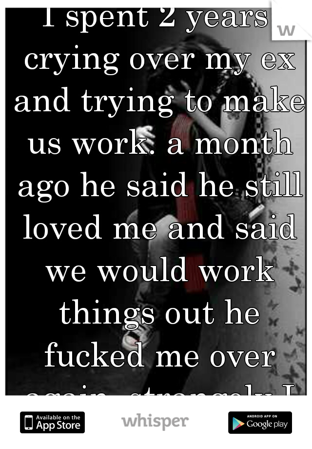 I spent 2 years crying over my ex and trying to make us work. a month ago he said he still loved me and said we would work things out he fucked me over again. strangely I don't  give a fuck. 