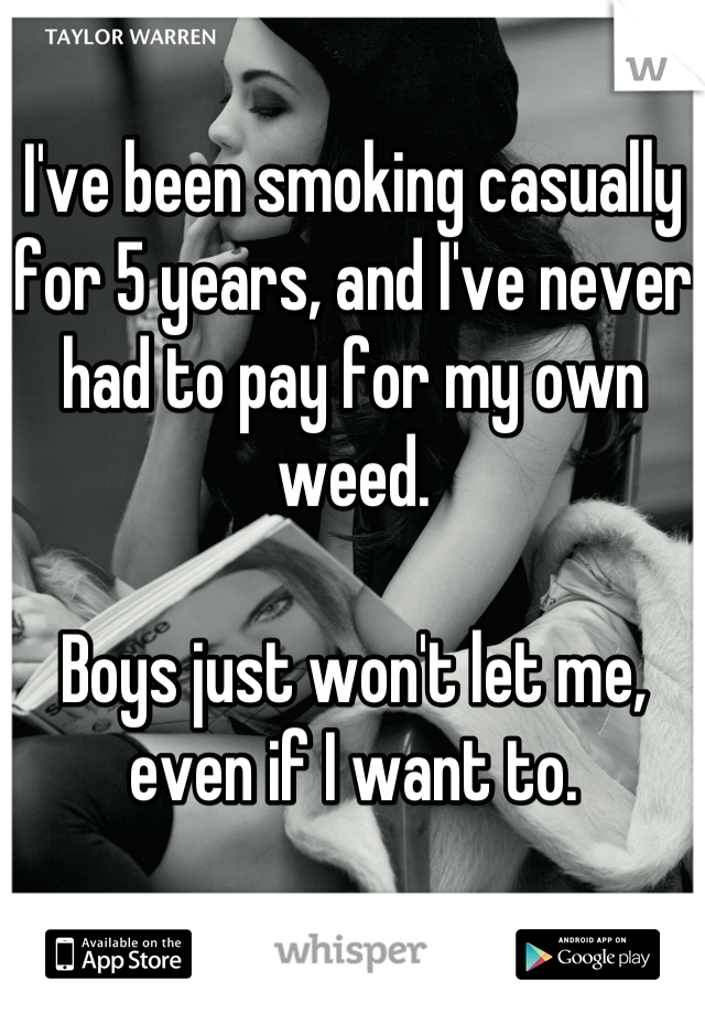 I've been smoking casually for 5 years, and I've never had to pay for my own weed. 

Boys just won't let me, even if I want to.