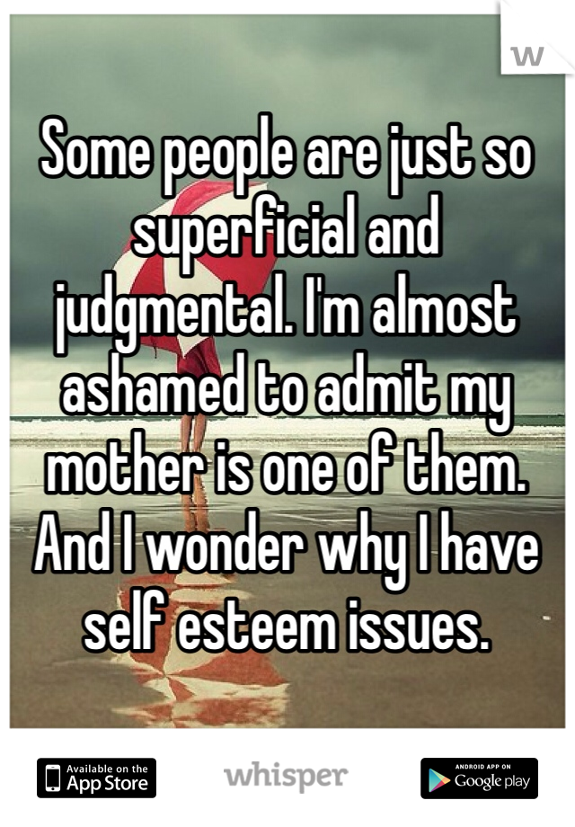 Some people are just so superficial and judgmental. I'm almost ashamed to admit my mother is one of them. And I wonder why I have self esteem issues.