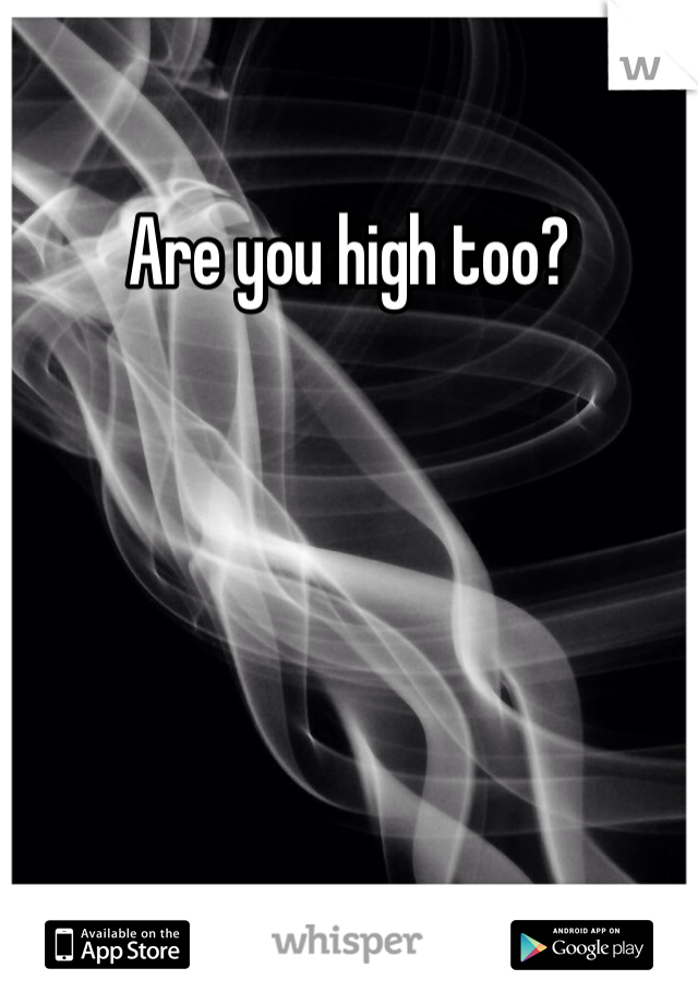 Are you high too?