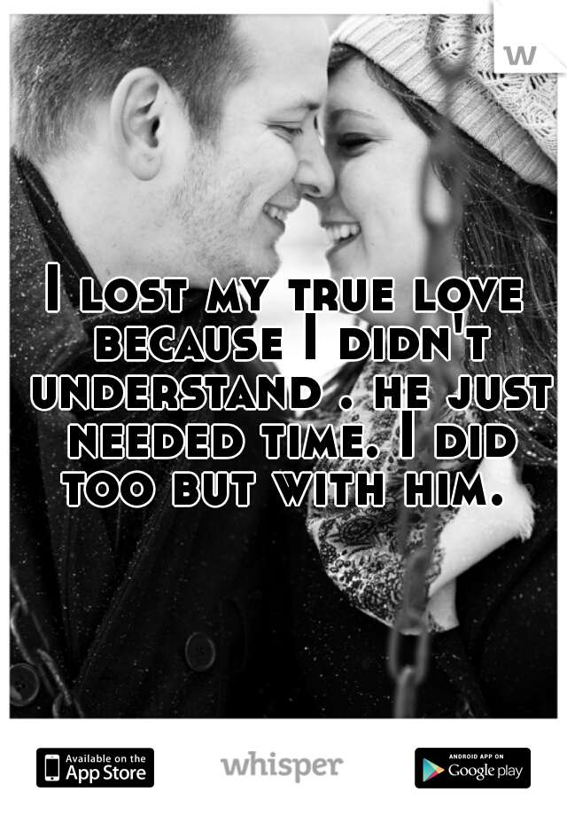 I lost my true love because I didn't understand . he just needed time. I did too but with him. 