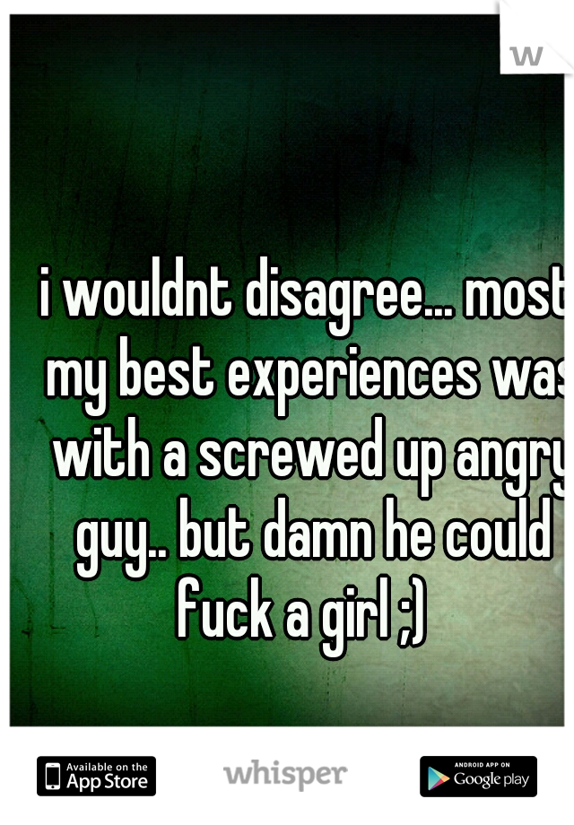 i wouldnt disagree... most my best experiences was with a screwed up angry guy.. but damn he could fuck a girl ;)  