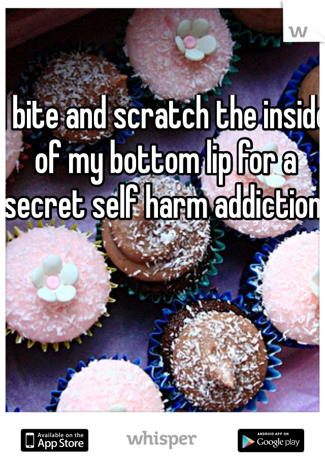 I bite and scratch the inside of my bottom lip for a secret self harm addiction. 