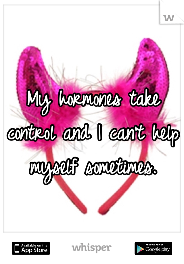 My hormones take control and I can't help myself sometimes.