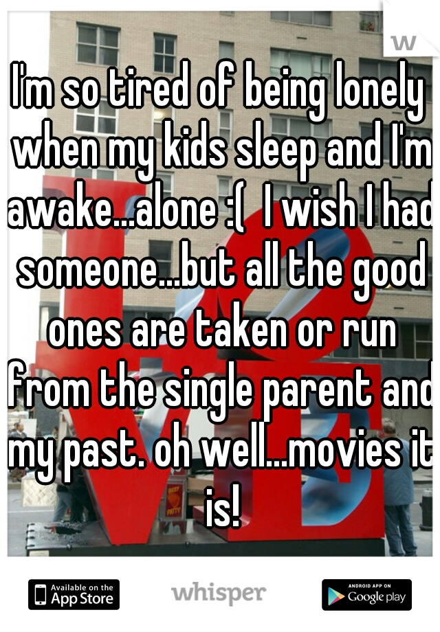 I'm so tired of being lonely when my kids sleep and I'm awake...alone :(  I wish I had someone...but all the good ones are taken or run from the single parent and my past. oh well...movies it is!