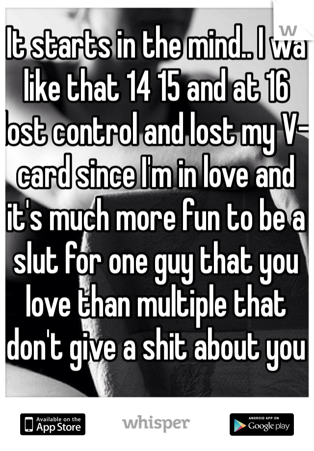 It starts in the mind.. I wa like that 14 15 and at 16 lost control and lost my V-card since I'm in love and it's much more fun to be a slut for one guy that you love than multiple that don't give a shit about you 