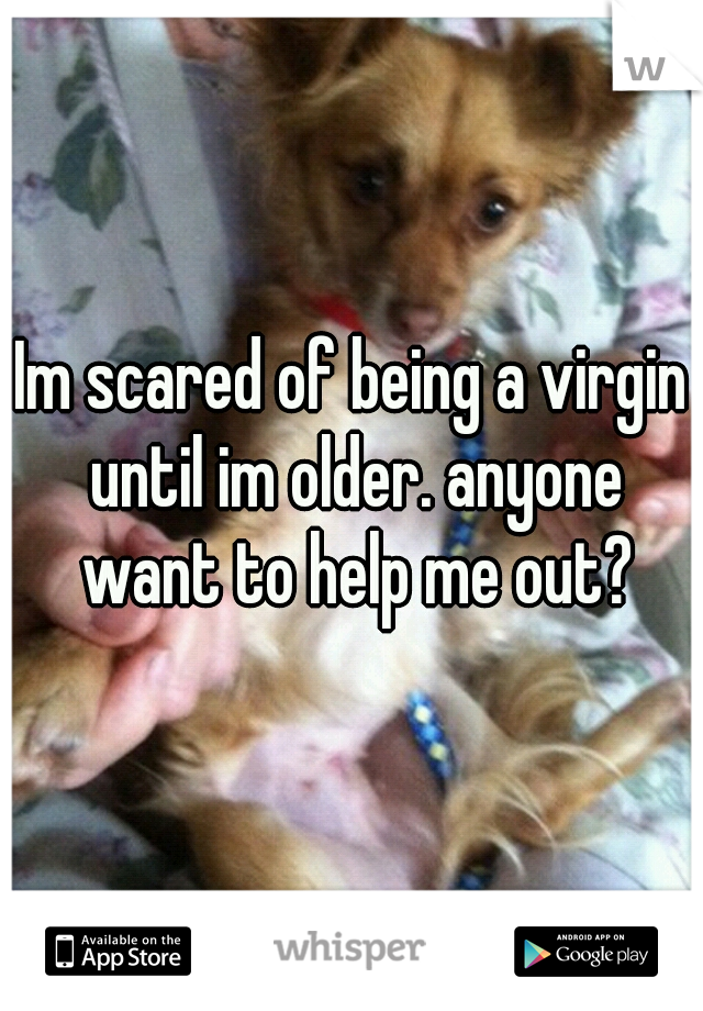 Im scared of being a virgin until im older. anyone want to help me out?