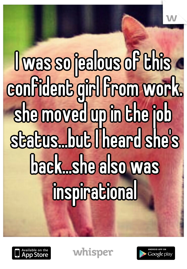 I was so jealous of this confident girl from work.
she moved up in the job status...but I heard she's back...she also was inspirational