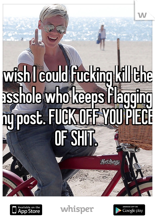 I wish I could fucking kill the asshole who keeps flagging my post. FUCK OFF YOU PIECE OF SHIT. 