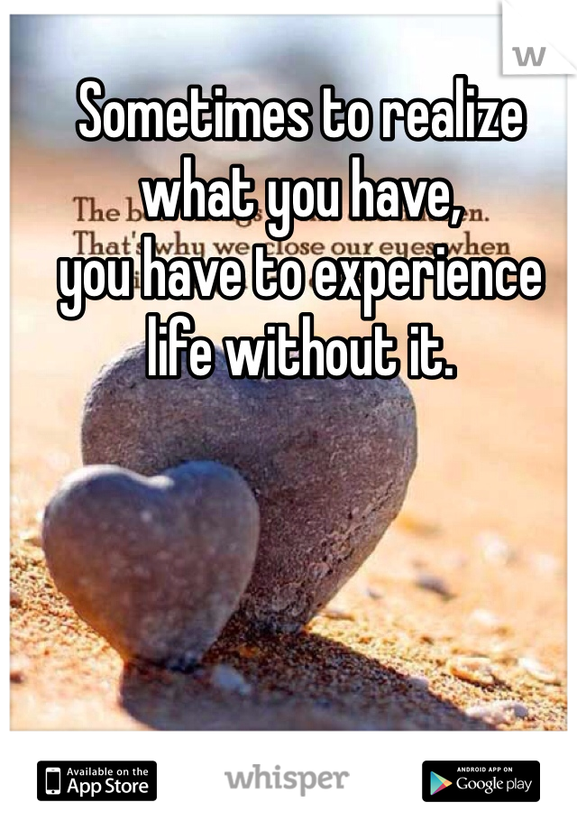 Sometimes to realize what you have, 
you have to experience life without it.
