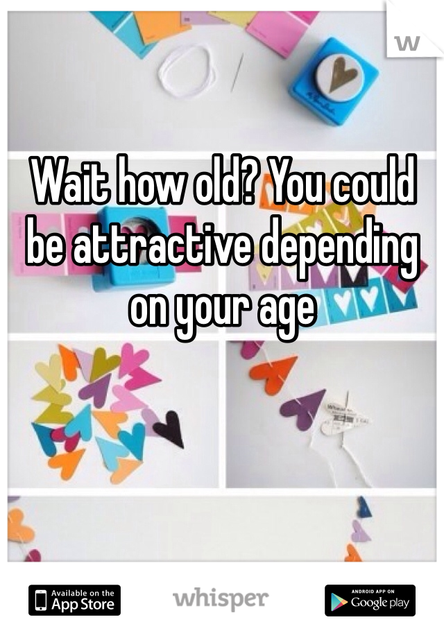Wait how old? You could be attractive depending on your age