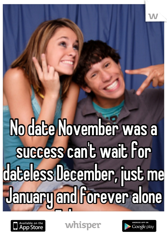 No date November was a success can't wait for dateless December, just me January and forever alone February 
