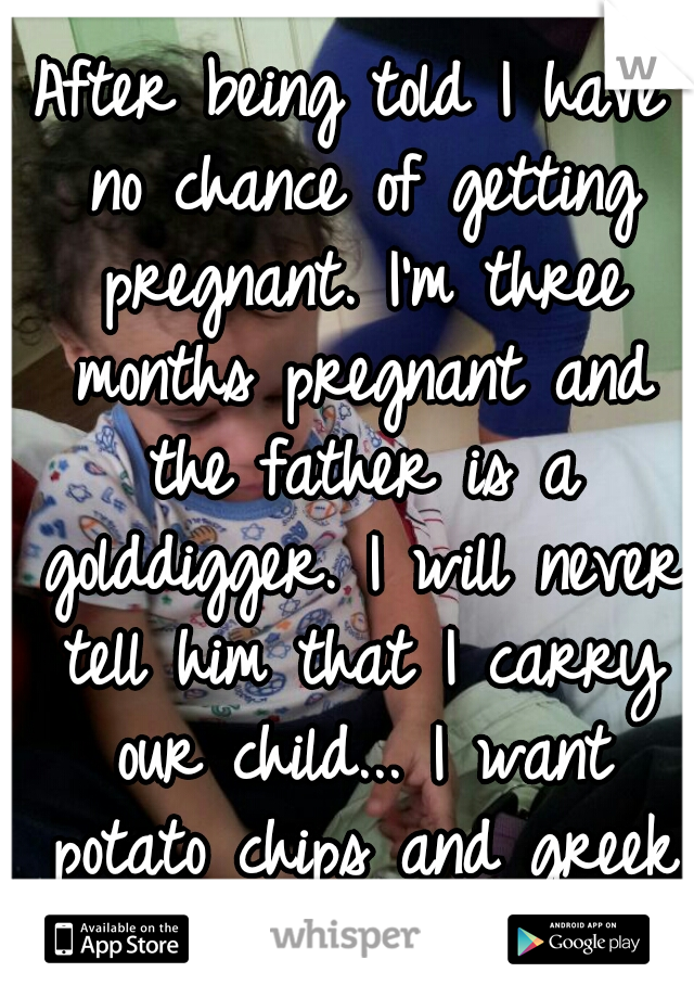 After being told I have no chance of getting pregnant. I'm three months pregnant and the father is a golddigger. I will never tell him that I carry our child... I want potato chips and greek yogurt. 