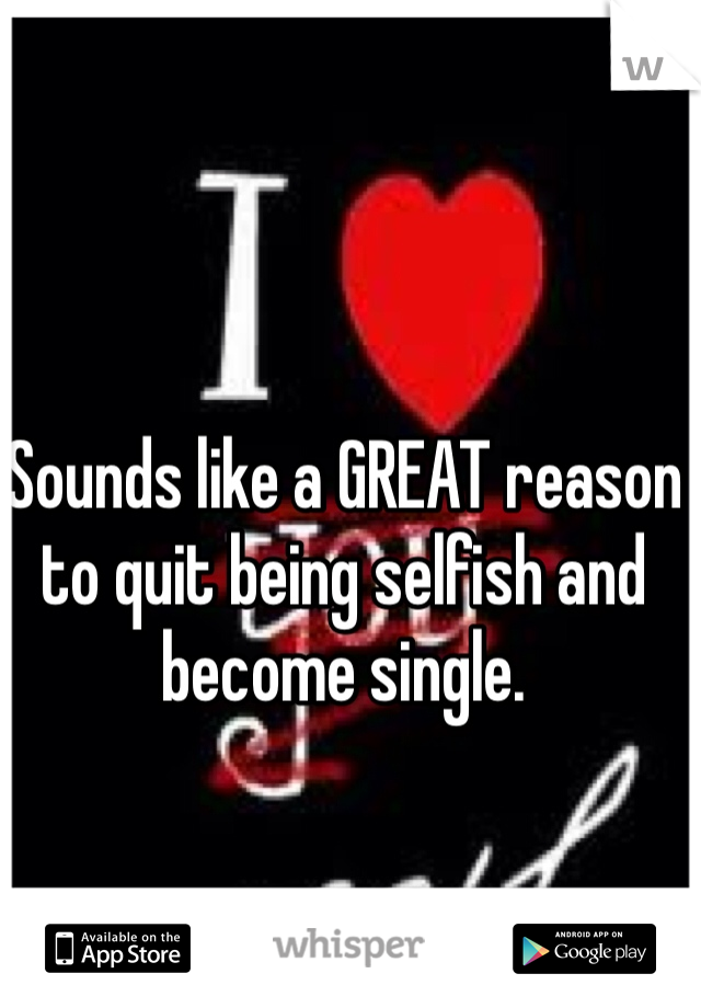 Sounds like a GREAT reason to quit being selfish and become single.