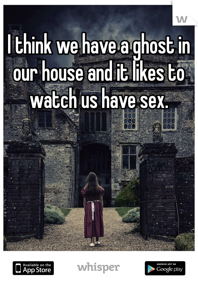 I think we have a ghost in our house and it likes to watch us have sex.