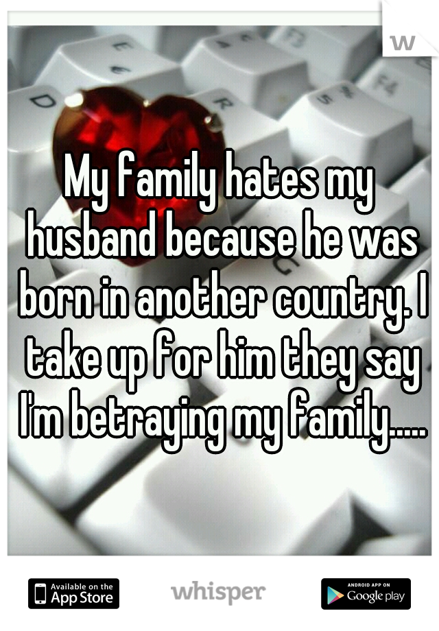 My family hates my husband because he was born in another country. I take up for him they say I'm betraying my family.....