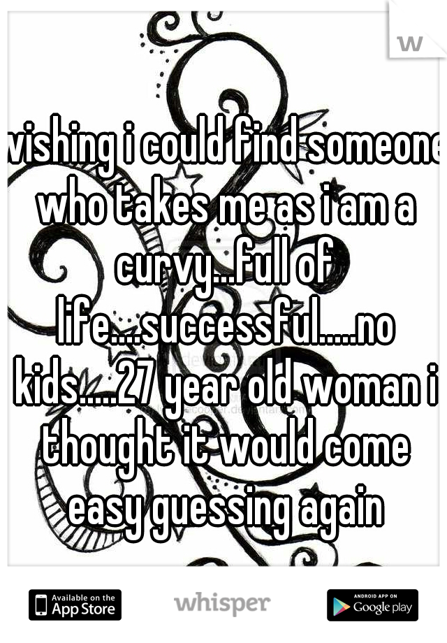 wishing i could find someone who takes me as i am a curvy...full of life....successful.....no kids.....27 year old woman i thought it would come easy guessing again