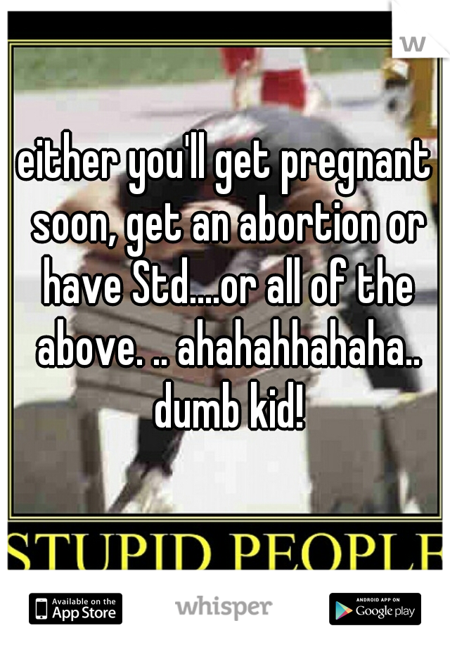 either you'll get pregnant soon, get an abortion or have Std....or all of the above. .. ahahahhahaha.. dumb kid!