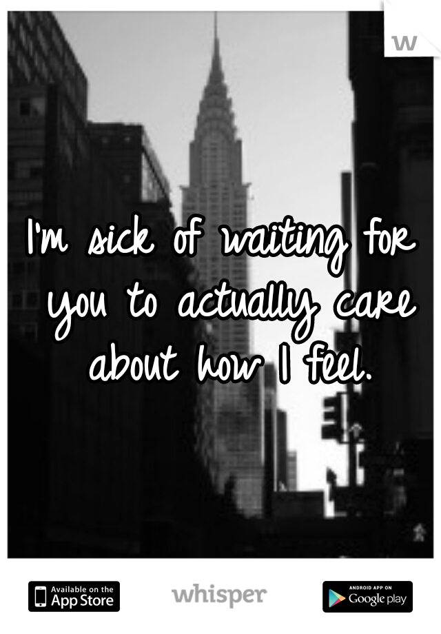 I'm sick of waiting for you to actually care about how I feel.
