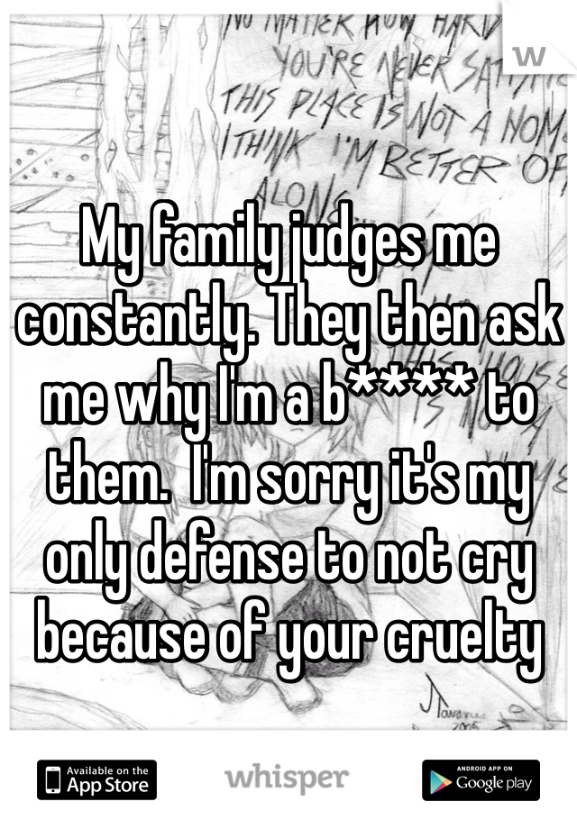 My family judges me constantly. They then ask me why I'm a b**** to them.  I'm sorry it's my only defense to not cry because of your cruelty