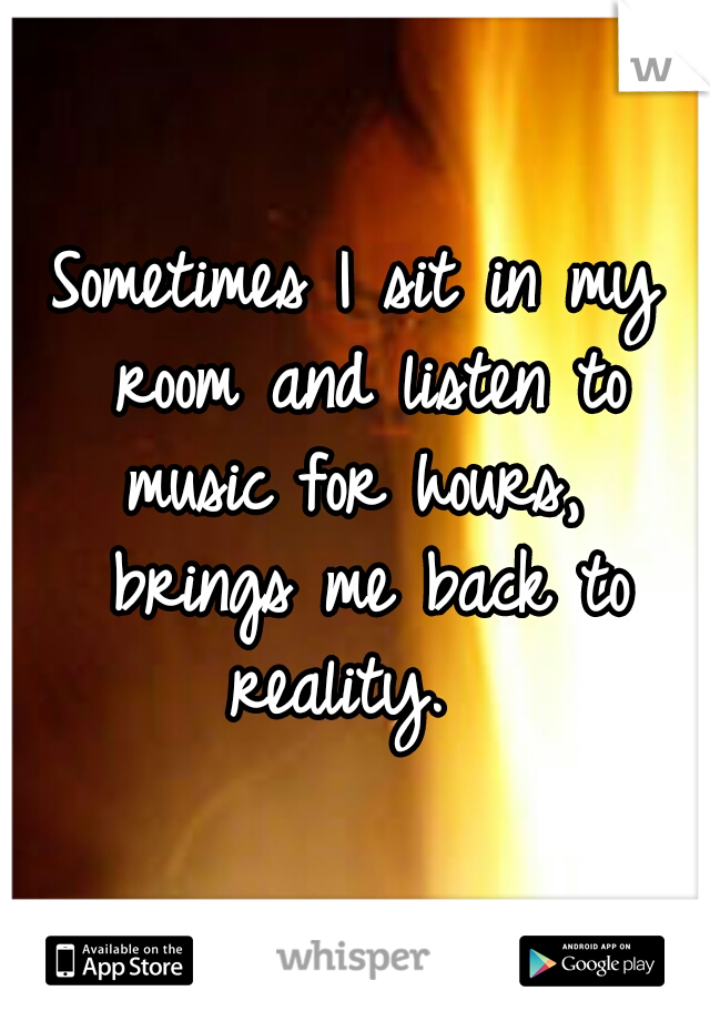 Sometimes I sit in my room and listen to music for hours,  brings me back to reality.  