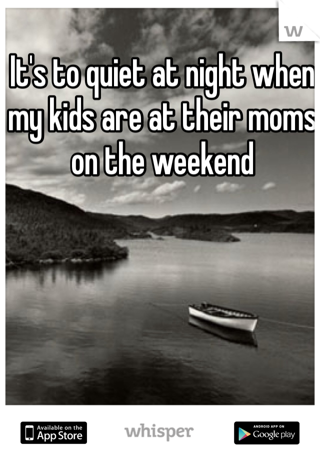 It's to quiet at night when my kids are at their moms on the weekend