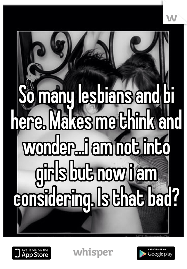 So many lesbians and bi here. Makes me think and wonder...i am not into girls but now i am considering. Is that bad?