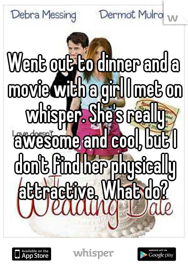 Went out to dinner and a movie with a girl I met on whisper. She's really awesome and cool, but I don't find her physically attractive. What do? 