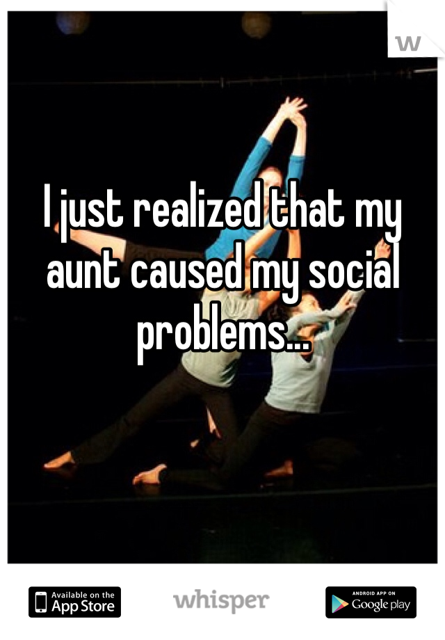 I just realized that my aunt caused my social problems...