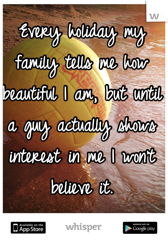 Every holiday my family tells me how beautiful I am, but until a guy actually shows interest in me I won't believe it. 