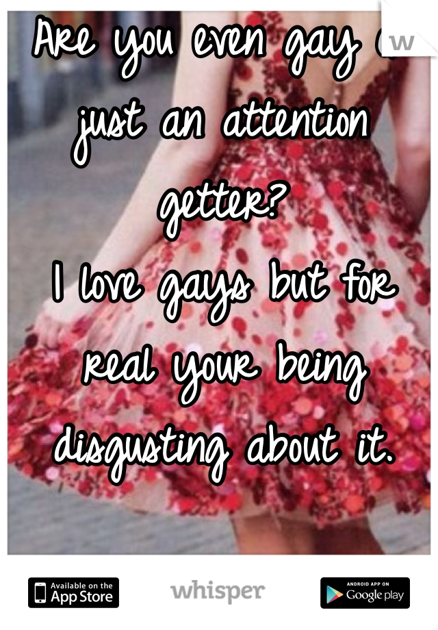 Are you even gay or just an attention getter? 
I love gays but for real your being disgusting about it. 