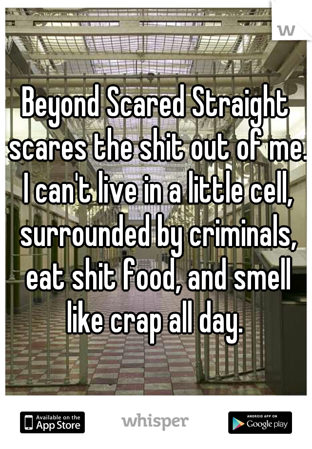 Beyond Scared Straight scares the shit out of me. I can't live in a little cell, surrounded by criminals, eat shit food, and smell like crap all day. 