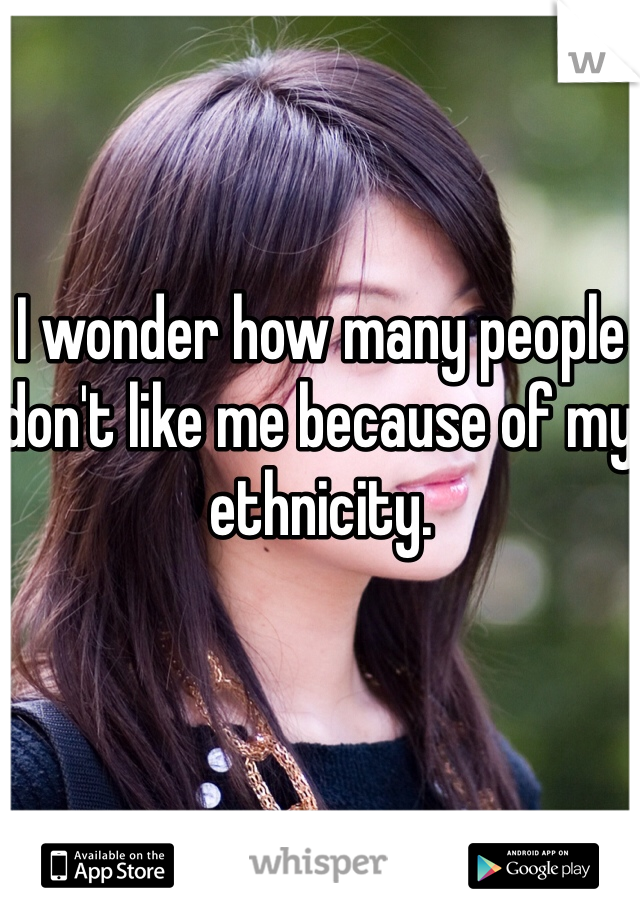 I wonder how many people don't like me because of my ethnicity. 