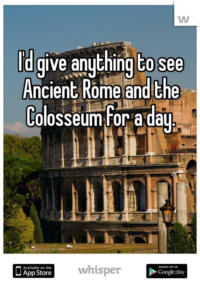 I'd give anything to see Ancient Rome and the Colosseum for a day. 