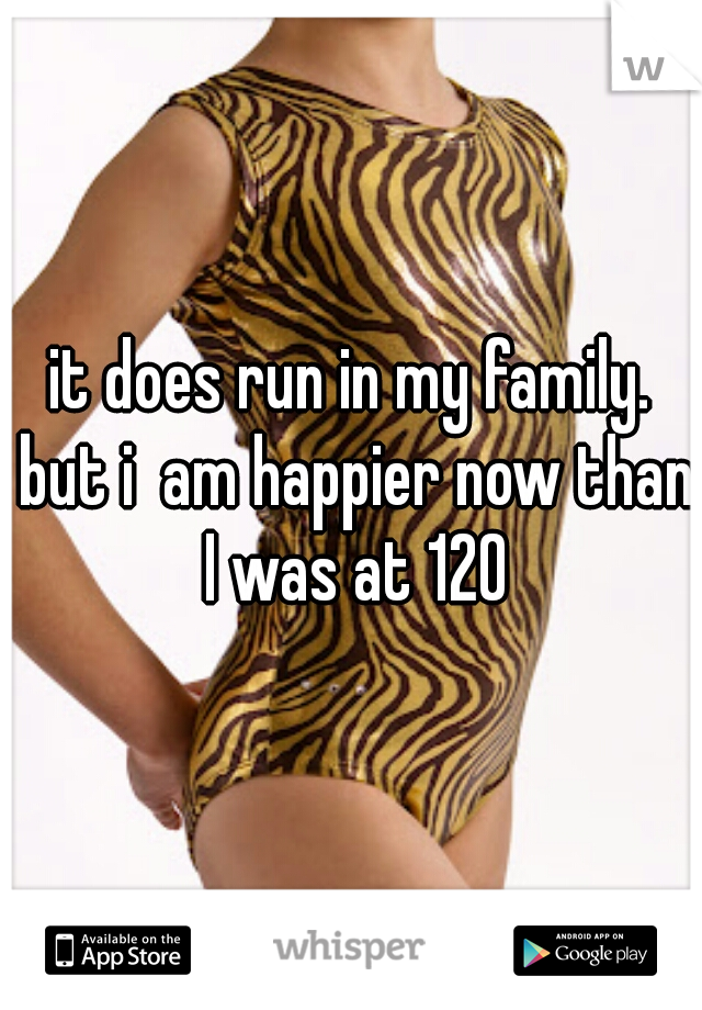 it does run in my family. but i  am happier now than I was at 120