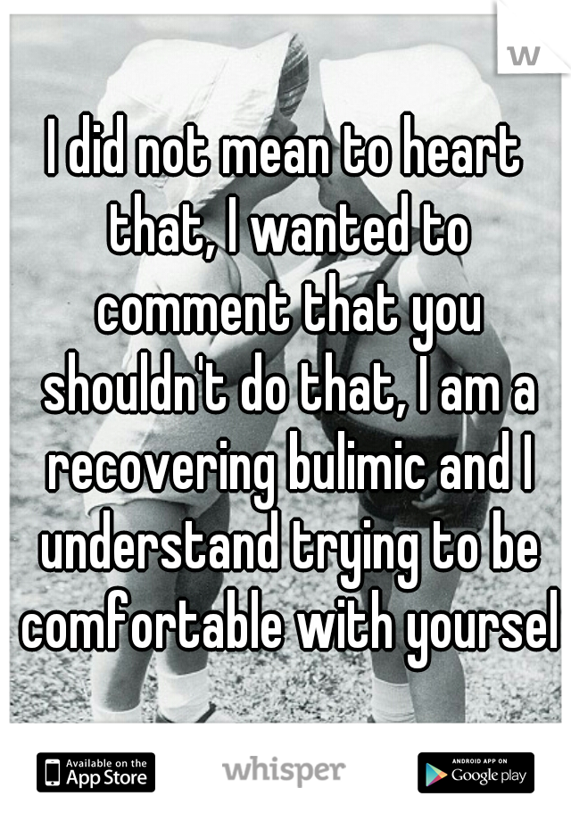 I did not mean to heart that, I wanted to comment that you shouldn't do that, I am a recovering bulimic and I understand trying to be comfortable with yourself