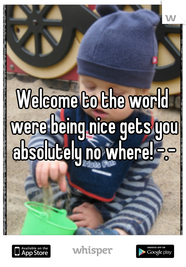 Welcome to the world were being nice gets you absolutely no where! -.-