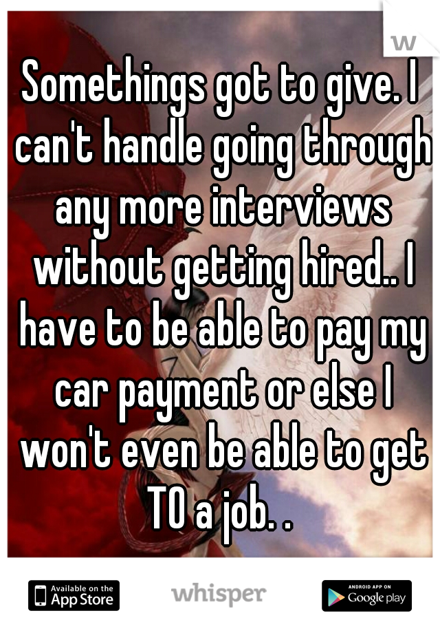 Somethings got to give. I can't handle going through any more interviews without getting hired.. I have to be able to pay my car payment or else I won't even be able to get TO a job. . 