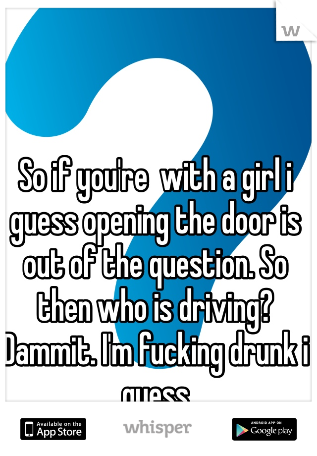 So if you're  with a girl i guess opening the door is out of the question. So then who is driving? Dammit. I'm fucking drunk i guess