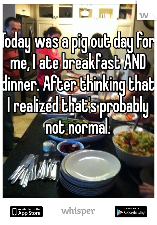Today was a pig out day for me, I ate breakfast AND dinner. After thinking that I realized that's probably not normal. 