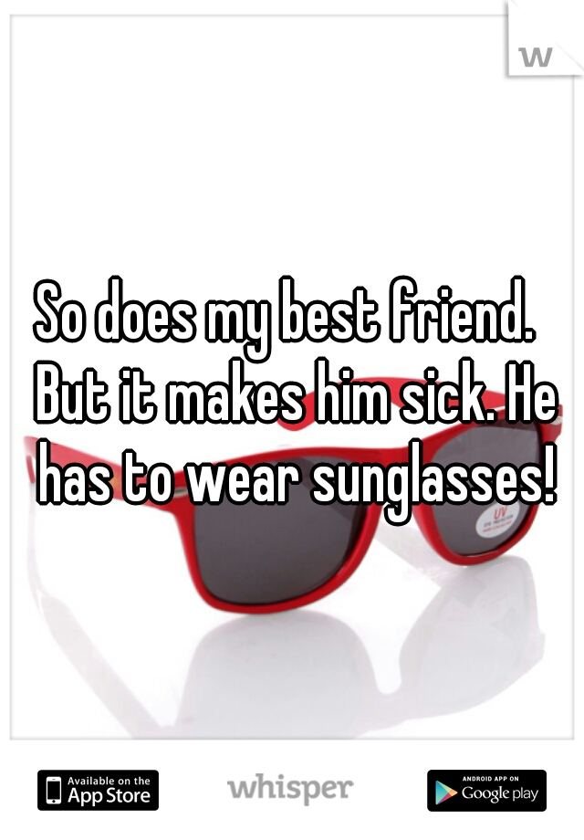So does my best friend.  But it makes him sick. He has to wear sunglasses!