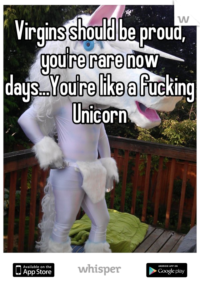 Virgins should be proud, you're rare now days...You're like a fucking Unicorn
