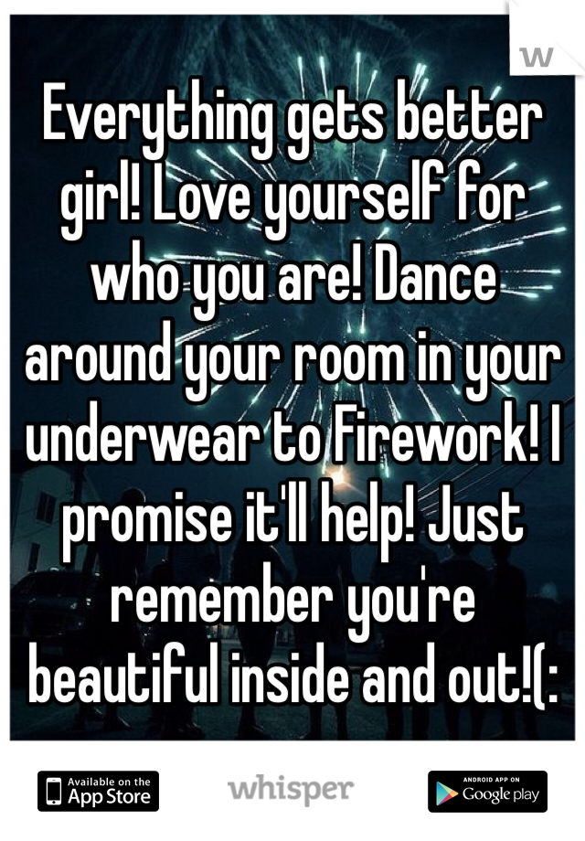 Everything gets better girl! Love yourself for who you are! Dance around your room in your underwear to Firework! I promise it'll help! Just remember you're beautiful inside and out!(: 
