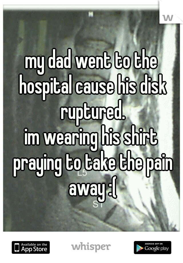 my dad went to the hospital cause his disk ruptured.

im wearing his shirt praying to take the pain away :(
