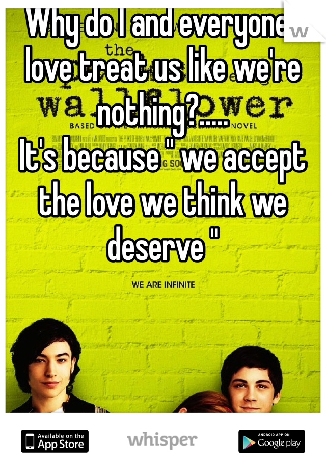 Why do I and everyone I love treat us like we're nothing?..... 
It's because " we accept the love we think we deserve "