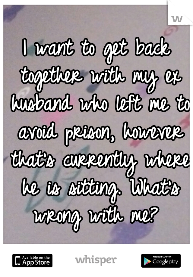 I want to get back together with my ex husband who left me to avoid prison, however that's currently where he is sitting. What's wrong with me? 