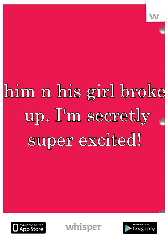 him n his girl broke up. I'm secretly super excited! 